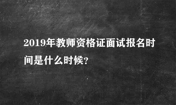 2019年教师资格证面试报名时间是什么时候？