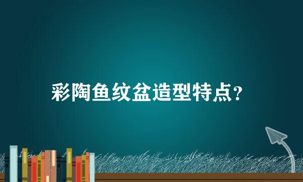 彩陶鱼纹盆造型特点？