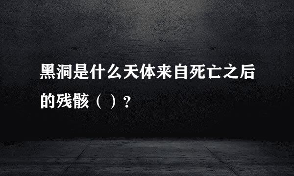 黑洞是什么天体来自死亡之后的残骸（）？