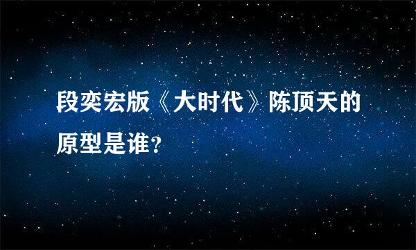 段奕宏版《大时代》陈顶天的原型是谁？