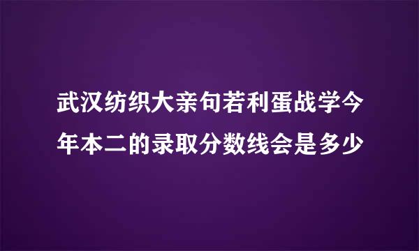 武汉纺织大亲句若利蛋战学今年本二的录取分数线会是多少