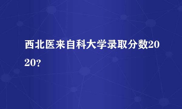 西北医来自科大学录取分数2020？