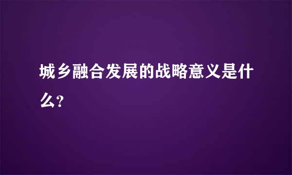 城乡融合发展的战略意义是什么？