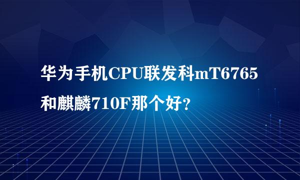华为手机CPU联发科mT6765和麒麟710F那个好？