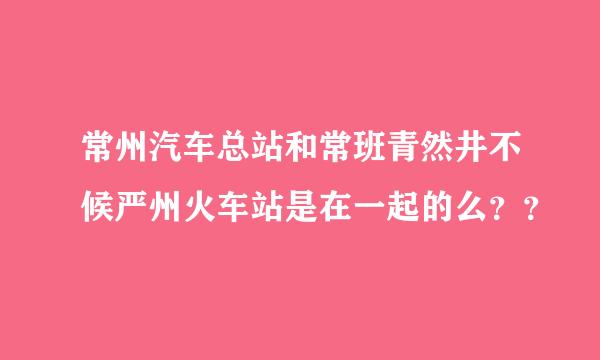 常州汽车总站和常班青然井不候严州火车站是在一起的么？？