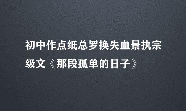 初中作点纸总罗换失血景执宗级文《那段孤单的日子》