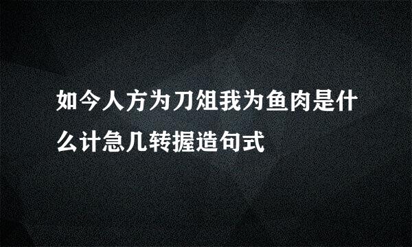 如今人方为刀俎我为鱼肉是什么计急几转握造句式