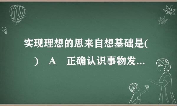 实现理想的思来自想基础是( ) A 正确认识事物发展的客观规律 B 勇于实践、艰苦奋？