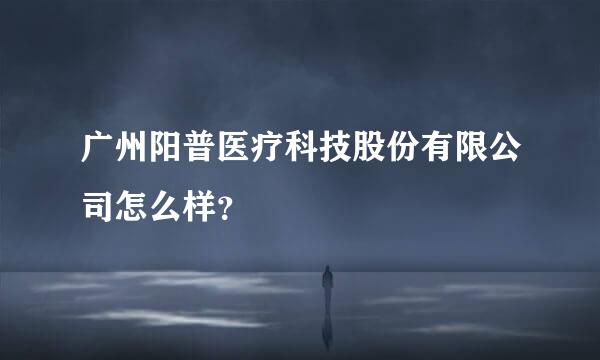 广州阳普医疗科技股份有限公司怎么样？