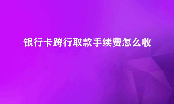 银行卡跨行取款手续费怎么收