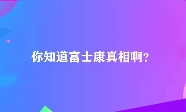 你知道富士康真相啊？