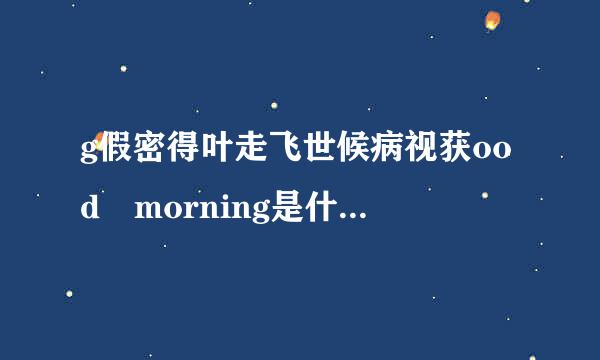 g假密得叶走飞世候病视获ood morning是什么意思？