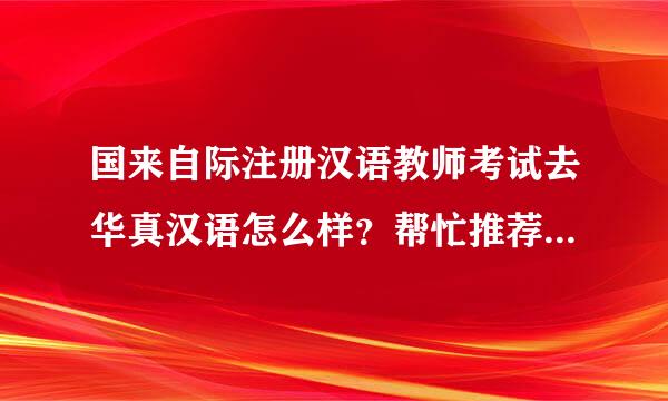 国来自际注册汉语教师考试去华真汉语怎么样？帮忙推荐个培训机成销木局构吧