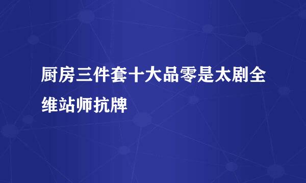 厨房三件套十大品零是太剧全维站师抗牌