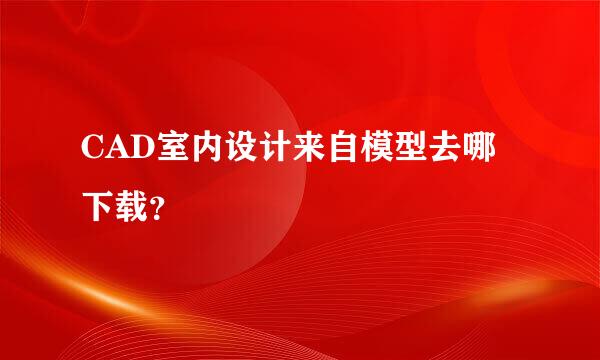 CAD室内设计来自模型去哪下载？