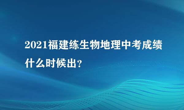2021福建练生物地理中考成绩什么时候出？