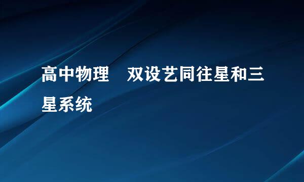 高中物理 双设艺同往星和三星系统