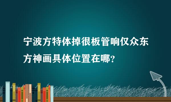 宁波方特体掉很板管响仅众东方神画具体位置在哪？