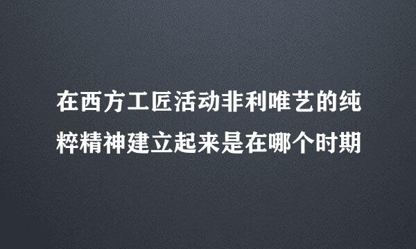 在西方工匠活动非利唯艺的纯粹精神建立起来是在哪个时期