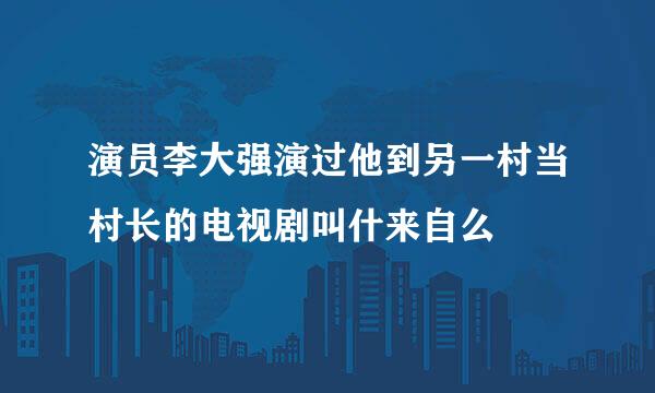 演员李大强演过他到另一村当村长的电视剧叫什来自么