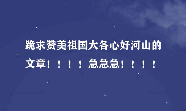 跪求赞美祖国大各心好河山的文章！！！！急急急！！！！