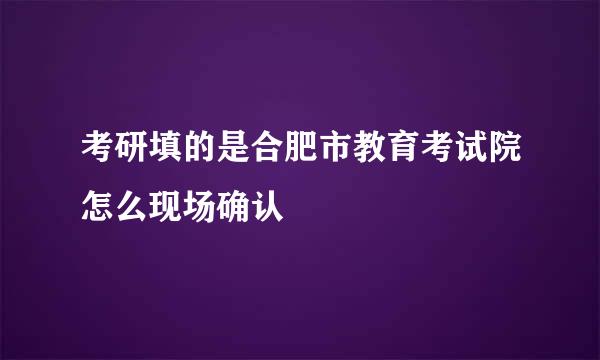 考研填的是合肥市教育考试院怎么现场确认
