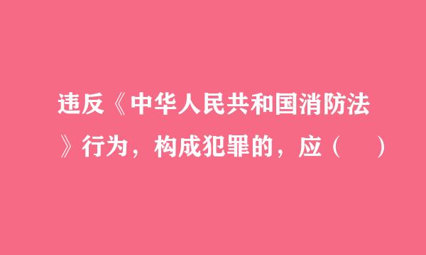 违反《中华人民共和国消防法》行为，构成犯罪的，应（ ）