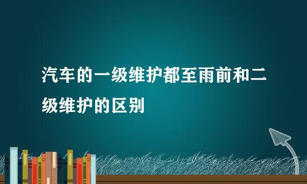 汽车的一级维护都至雨前和二级维护的区别