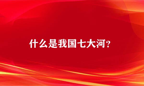 什么是我国七大河？