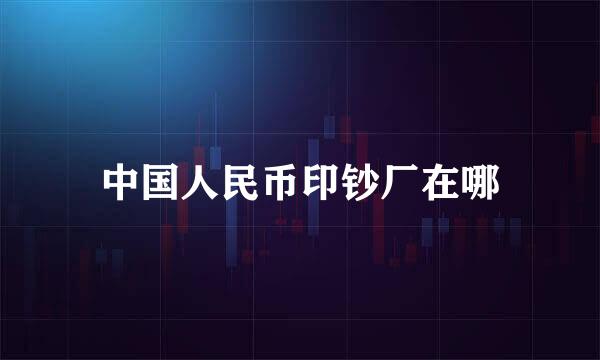中国人民币印钞厂在哪