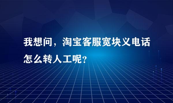 我想问，淘宝客服宽块义电话怎么转人工呢？