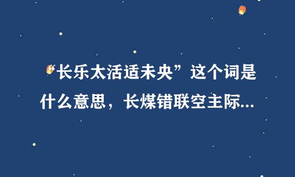 “长乐太活适未央”这个词是什么意思，长煤错联空主际反一味乐怎么还会未央？