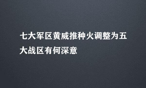 七大军区黄威推种火调整为五大战区有何深意