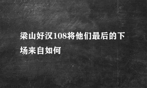 梁山好汉108将他们最后的下场来自如何