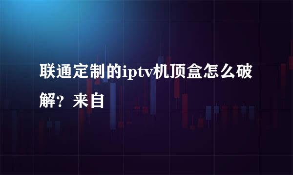 联通定制的iptv机顶盒怎么破解？来自