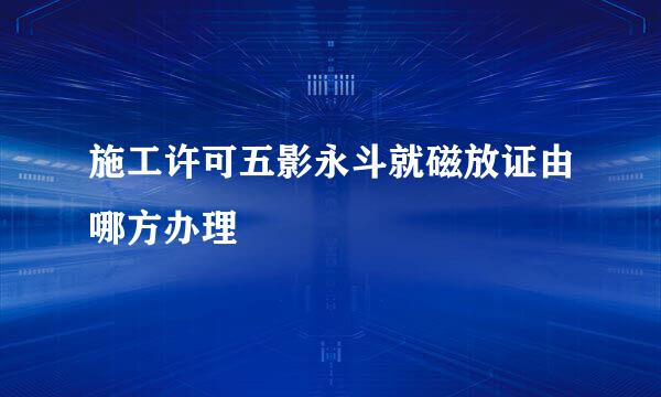 施工许可五影永斗就磁放证由哪方办理
