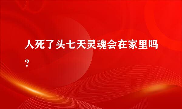 人死了头七天灵魂会在家里吗？