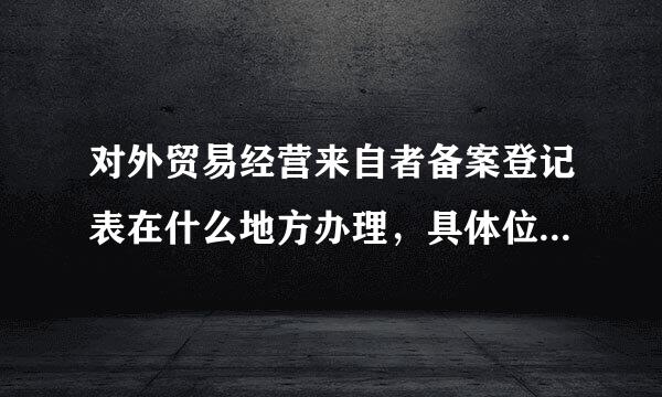 对外贸易经营来自者备案登记表在什么地方办理，具体位置在哪？？？变更需要哪些手续？？、