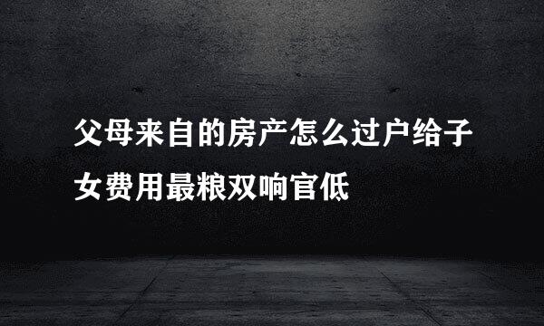 父母来自的房产怎么过户给子女费用最粮双响官低