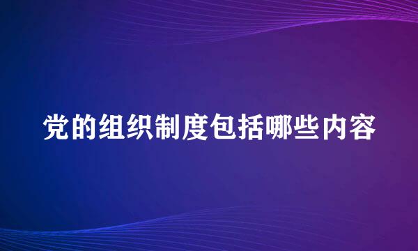 党的组织制度包括哪些内容