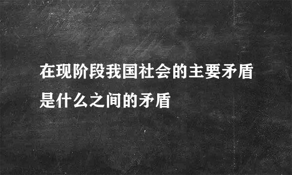 在现阶段我国社会的主要矛盾是什么之间的矛盾