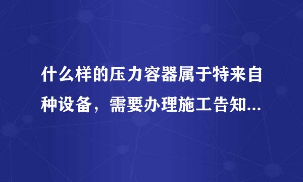 什么样的压力容器属于特来自种设备，需要办理施工告知和使用登记