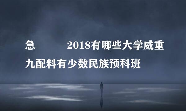 急   2018有哪些大学威重九配料有少数民族预科班