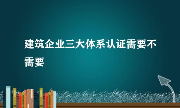 建筑企业三大体系认证需要不需要
