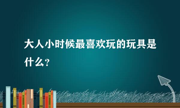 大人小时候最喜欢玩的玩具是什么？