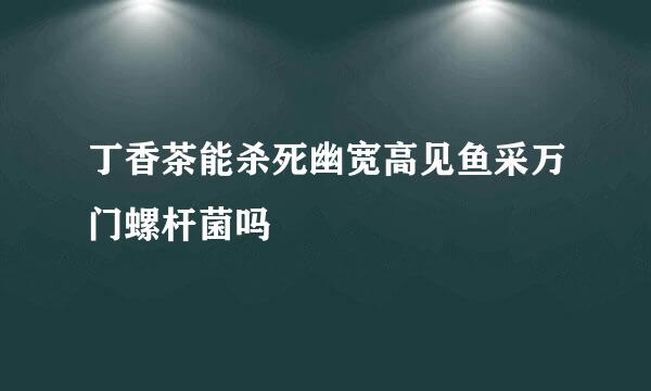 丁香茶能杀死幽宽高见鱼采万门螺杆菌吗