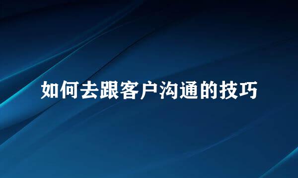 如何去跟客户沟通的技巧