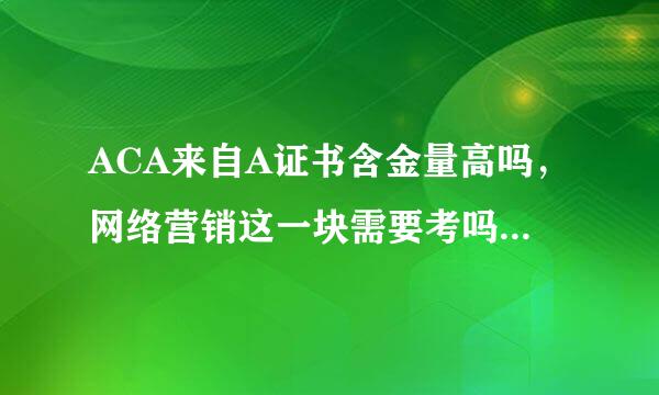 ACA来自A证书含金量高吗，网络营销这一块需要考吗？企业面试看这个证书吗？