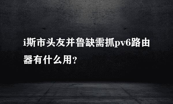 i斯市头友并鲁缺需抓pv6路由器有什么用？