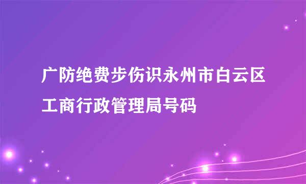 广防绝费步伤识永州市白云区工商行政管理局号码